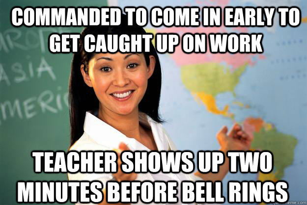 commanded to come in early to get caught up on work Teacher shows up two minutes before bell rings - commanded to come in early to get caught up on work Teacher shows up two minutes before bell rings  Unhelpful High School Teacher