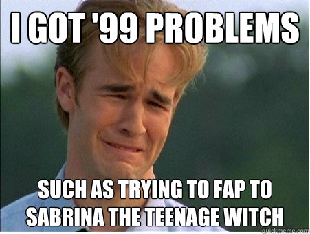 i got '99 problems such as trying to fap to sabrina the teenage witch  1990s Problems