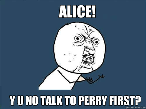 ALICE! Y U NO TALK TO PERRY FIRST?  Why you no