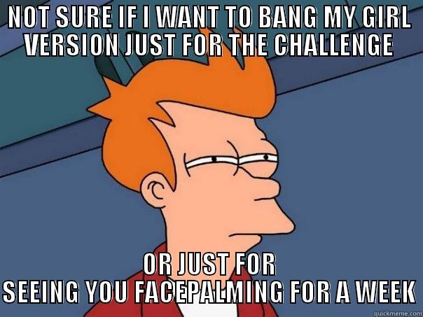 NOT SURE IF I WANT TO BANG MY GIRL VERSION JUST FOR THE CHALLENGE OR JUST FOR SEEING YOU FACEPALMING FOR A WEEK Futurama Fry