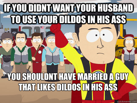 if you didnt want your husband to use your dildos in his ass you shouldnt have married a guy that likes dildos in his ass
  Captain Hindsight