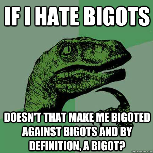 If I hate bigots Doesn't that make me bigoted against bigots and by definition, a bigot?  Philosoraptor