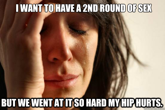 I want to have a 2nd round of sex but we went at it so hard my hip hurts.   First World Problems