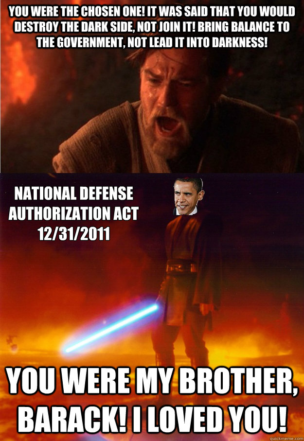 You were the Chosen One! It was said that you would destroy the Dark Side, not join it! Bring balance to the Government, not lead it into darkness! You were my brother, Barack! I loved you! National Defense Authorization Act 
12/31/2011 - You were the Chosen One! It was said that you would destroy the Dark Side, not join it! Bring balance to the Government, not lead it into darkness! You were my brother, Barack! I loved you! National Defense Authorization Act 
12/31/2011  NDAA Chosen One