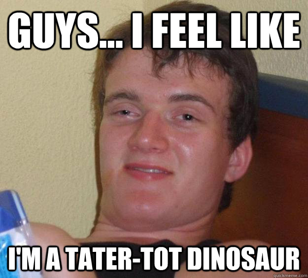 Guys... I feel like i'm a tater-tot dinosaur  10 Guy