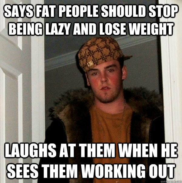 Says fat people should stop being lazy and lose weight laughs at them when he sees them working out - Says fat people should stop being lazy and lose weight laughs at them when he sees them working out  Scumbag Steve