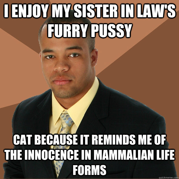 I enjoy my sister in law's furry pussy cat because it reminds me of the innocence in mammalian life forms  Successful Black Man