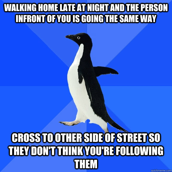 Walking home late at night and the person infront of you is going the same way Cross to other side of street so they don't think you're following them  Socially Awkward Penguin