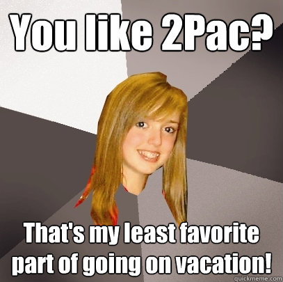 You like 2Pac? That's my least favorite part of going on vacation!  Musically Oblivious 8th Grader