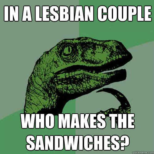 In a lesbian couple Who makes the sandwiches?  Philosoraptor