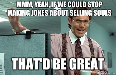 Mmm, yeah, if we could stop making jokes about selling souls that'd be great  Office Space