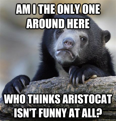 Am I the only one around here who thinks Aristocat isn't funny at all?  Confession Bear