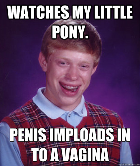 Watches My Little pony. Penis imploads in to a vagina
 - Watches My Little pony. Penis imploads in to a vagina
  Bad Luck Brian Shits