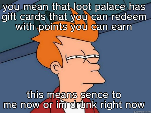 YOU MEAN THAT LOOT PALACE HAS GIFT CARDS THAT YOU CAN REDEEM WITH POINTS YOU CAN EARN THIS MEANS SENCE TO ME NOW OR IM DRUNK RIGHT NOW Futurama Fry