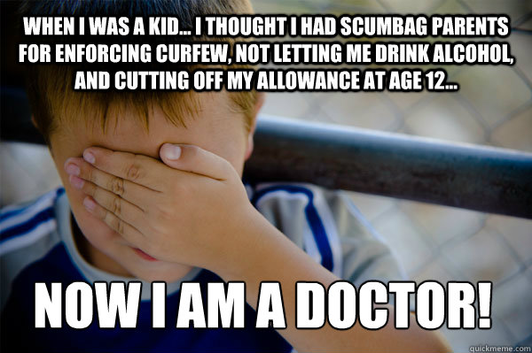 WHEN I WAS A KID... I thought i had scumbag parents for enforcing curfew, not letting me drink alcohol, and cutting off my allowance at age 12... Now I am a doctor!  Confession kid