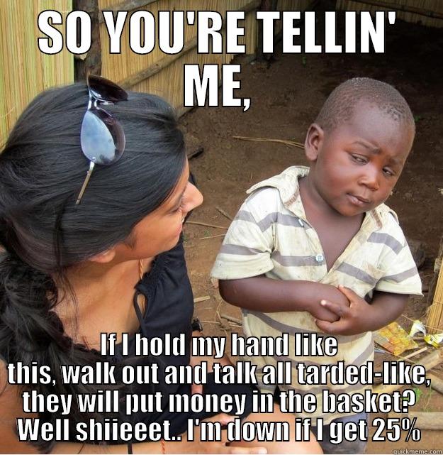 SO YOU'RE TELLIN' ME - SO YOU'RE TELLIN' ME, IF I HOLD MY HAND LIKE THIS, WALK OUT AND TALK ALL TARDED-LIKE, THEY WILL PUT MONEY IN THE BASKET? WELL SHIIEEET.. I'M DOWN IF I GET 25% Skeptical Third World Kid