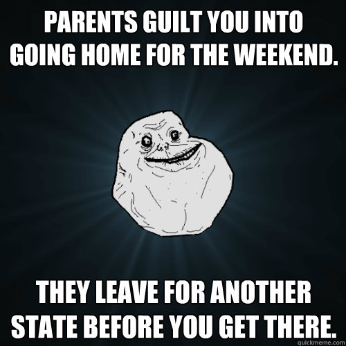 Parents guilt you into going home for the weekend. They leave for another state before you get there.  Forever Alone