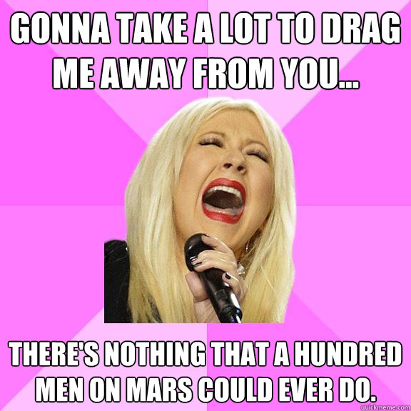 Gonna take a lot to drag me away from you... There's nothing that a hundred men on Mars could ever do. - Gonna take a lot to drag me away from you... There's nothing that a hundred men on Mars could ever do.  Wrong Lyrics Christina