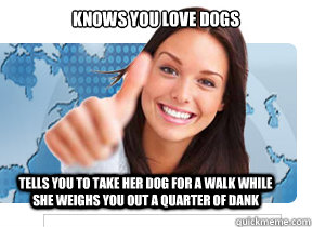 Knows you love dogs Tells you to take her dog for a walk while she weighs you out a quarter of dank  