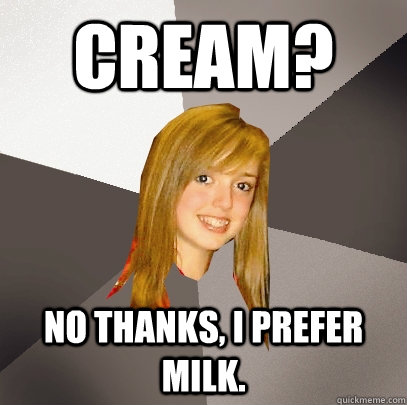 cream? no thanks, i prefer milk.  Musically Oblivious 8th Grader