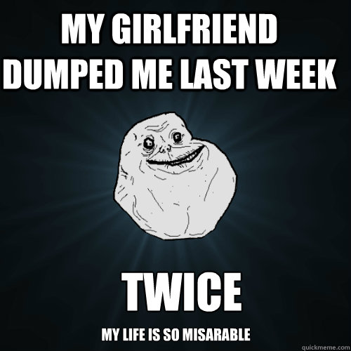 My girlfriend dumped me last week  twice my life is so misarable  Forever Alone