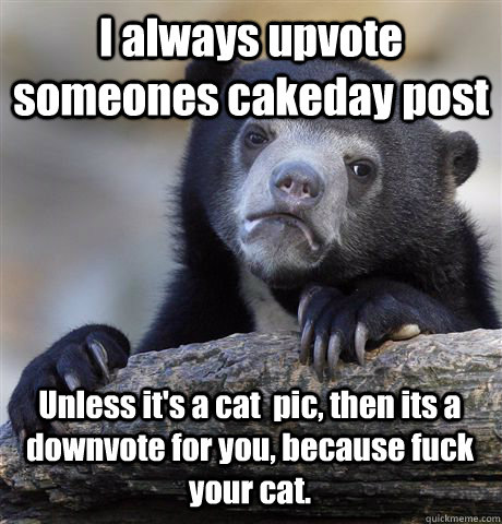 I always upvote someones cakeday post Unless it's a cat  pic, then its a downvote for you, because fuck your cat.  Confession Bear