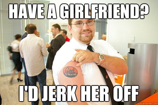 HAVE A GIRLFRIEND? i'd jerk her off  GeekSquad Gus