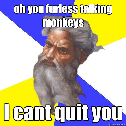 oh you furless talking monkeys I cant quit you  Advice God