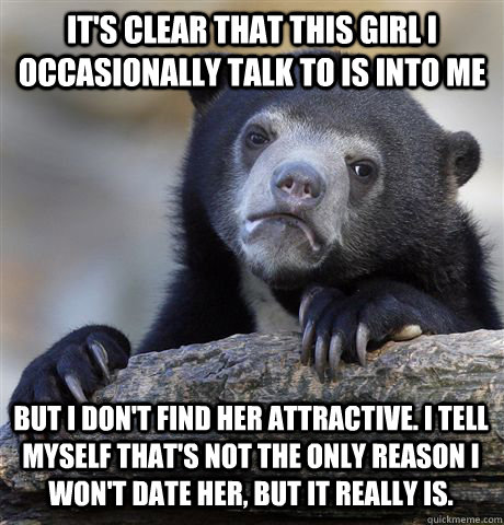 It's clear that this girl I occasionally talk to is into me But I don't find her attractive. I tell myself that's not the only reason I won't date her, but it really is.  Confession Bear