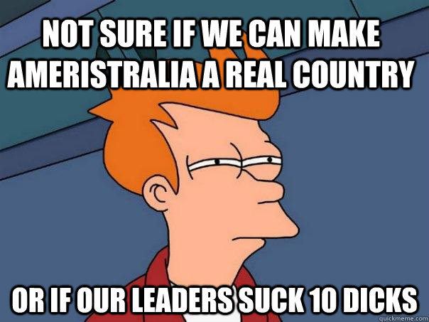 Not sure if we can make Ameristralia a real country or if our leaders suck 10 dicks  Futurama Fry