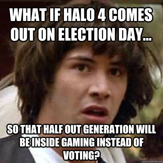 what if Halo 4 comes out on election day... So that half out generation will be inside gaming instead of voting?  conspiracy keanu