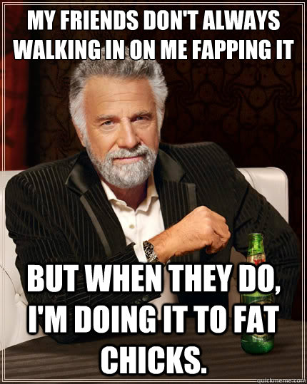 My friends don't always walking in on me fapping it But when they do, I'm doing it to fat chicks.  The Most Interesting Man In The World