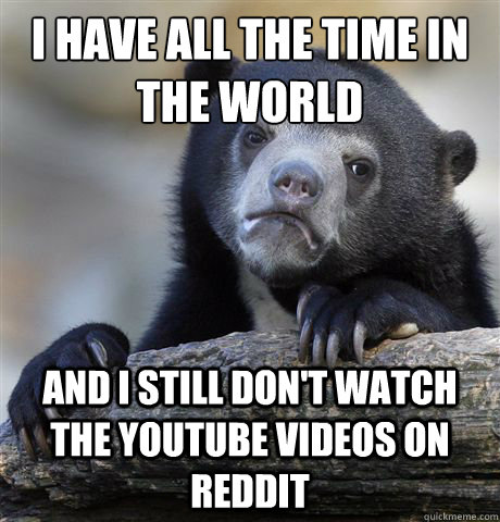 i have all the time in the world and i still don't watch the youtube videos on reddit  Confession Bear