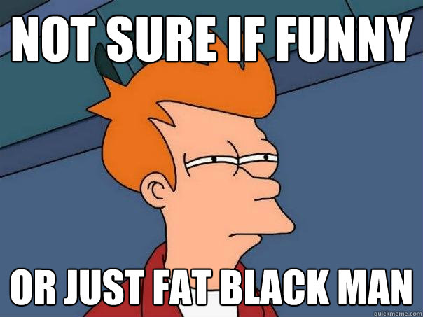 not sure if funny or just fat black man  Futurama Fry