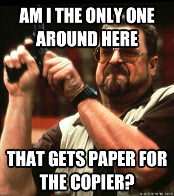 AM I THE ONLY ONE AROUND HERE  that gets paper for the copier? - AM I THE ONLY ONE AROUND HERE  that gets paper for the copier?  Misc