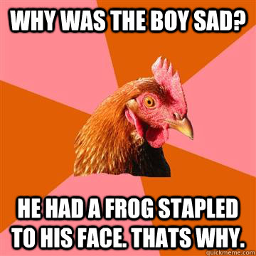 why was the boy sad? he had a frog stapled to his face. thats why.  Anti-Joke Chicken