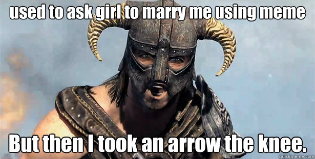 used to ask girl to marry me using meme
 But then I took an arrow the knee.
 - used to ask girl to marry me using meme
 But then I took an arrow the knee.
  Took an Arrow to the Knee