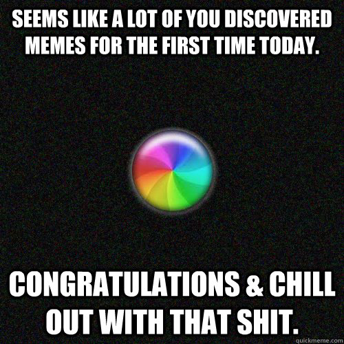 seems like a lot of you discovered memes for the first time today. congratulations & chill out with that shit.  