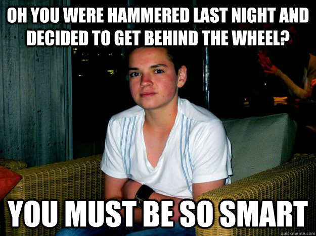 Oh you were hammered last night and decided to get behind the wheel? you must be so smart  