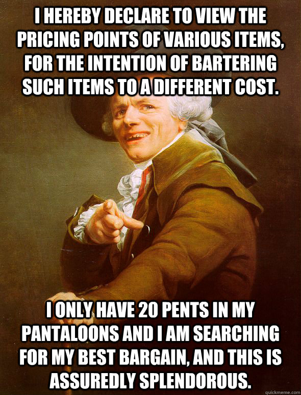 I hereby declare to view the pricing points of various items, for the intention of bartering such items to a different cost. I only have 20 pents in my pantaloons and I am searching for my best bargain, and this is assuredly splendorous. - I hereby declare to view the pricing points of various items, for the intention of bartering such items to a different cost. I only have 20 pents in my pantaloons and I am searching for my best bargain, and this is assuredly splendorous.  Joseph Ducreux