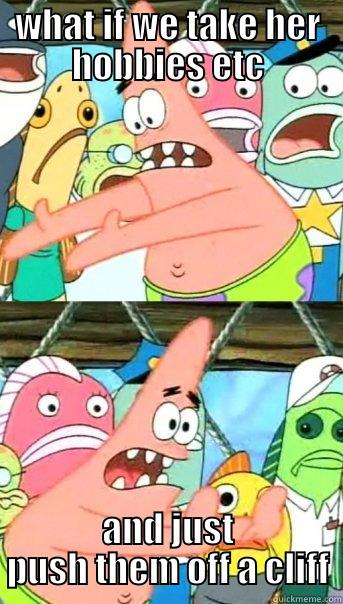 WHAT IF WE TAKE HER HOBBIES ETC AND JUST PUSH THEM OFF A CLIFF Push it somewhere else Patrick