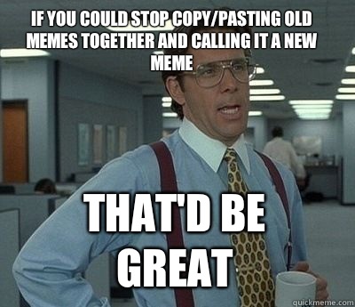 If you could stop copy/pasting old memes together and calling it a new meme That'd be great - If you could stop copy/pasting old memes together and calling it a new meme That'd be great  Bill Lumbergh