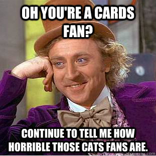 Oh you're a cards fan? continue to tell me how horrible those cats fans are.  Condescending Wonka