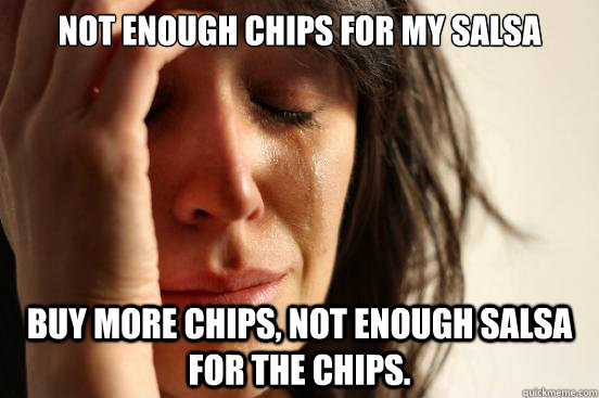 Not enough chips for my salsa Buy more chips, not enough salsa for the chips.   First World Problems