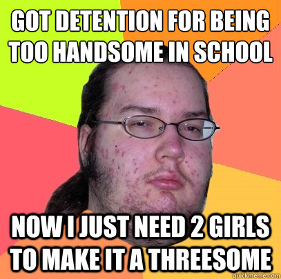 Got detention for being too handsome in school
 now i just need 2 girls to make it a threesome  Butthurt Dweller