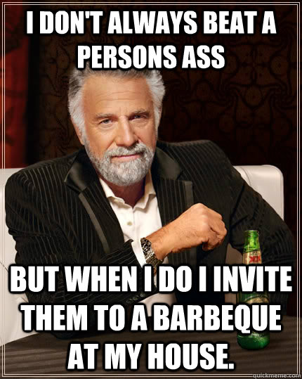 I don't always beat a persons ass but when i do I invite them to a Barbeque at my house. - I don't always beat a persons ass but when i do I invite them to a Barbeque at my house.  The Most Interesting Man In The World