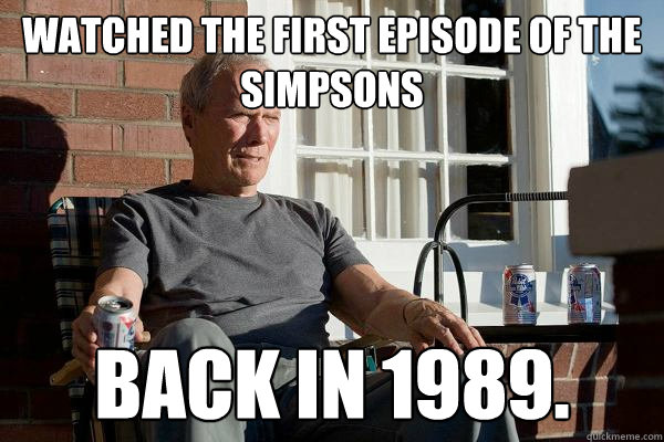 WATCHED the first episode of the simpsons BACK IN 1989.  Feels Old Man