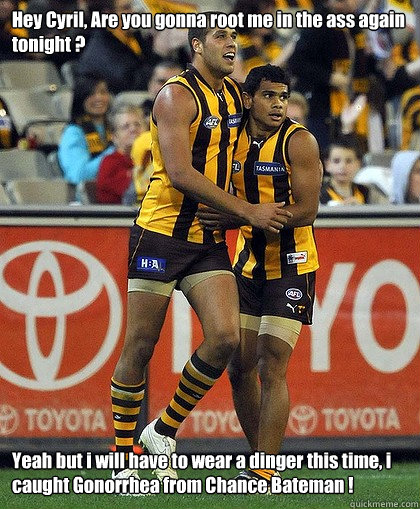 Hey Cyril, Are you gonna root me in the ass again tonight ? Yeah but i will have to wear a dinger this time, i caught Gonorrhea from Chance Bateman !  Were a bunch of Fags at Hawthorn