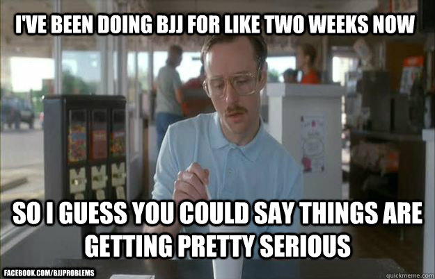 I've been doing BJJ for like two weeks now So I guess you could say things are getting pretty serious facebook.com/bjjproblems - I've been doing BJJ for like two weeks now So I guess you could say things are getting pretty serious facebook.com/bjjproblems  Kip from Napoleon Dynamite