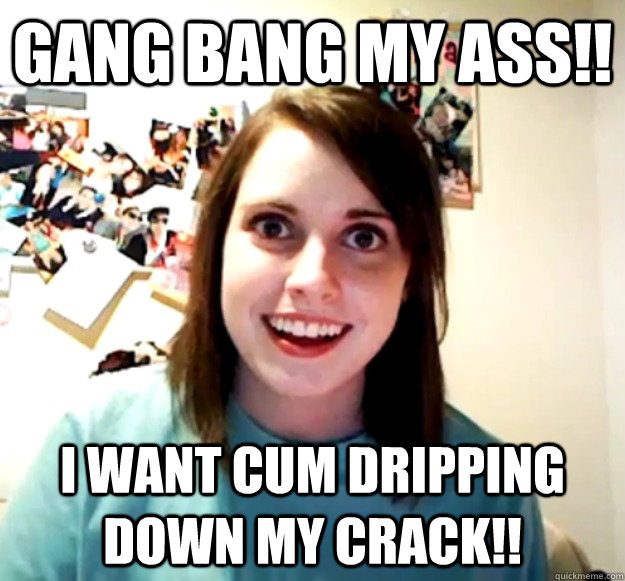 GANG BANG MY ASS!! I WANT CUM DRIPPING DOWN MY CRACK!!  Overly Attached Girlfriend